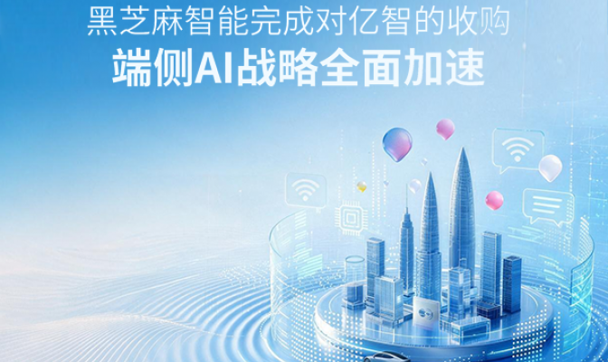黑芝麻智能完成对亿智的收购，端侧AI战略全面加速